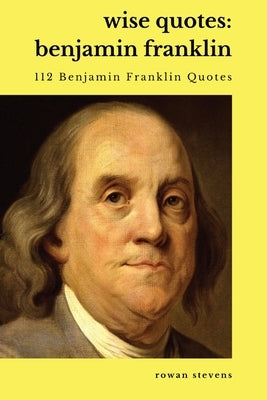 Wise Quotes - Benjamin Franklin (112 Benjamin Franklin Quotes): United States Founding Father Political History Quote Collection by Stevens, Rowan