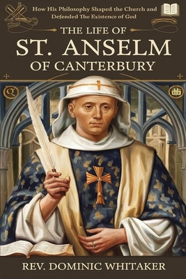 The Life of St. Anselm of Canterbury: How His Philosophy Shaped the Church and Defended the Existence of God by Whitaker, Dominic