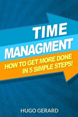 Time Management: How To Get More Done in 5 Simple Steps.: Success Secrets & Habits You need to be More Productive by Gerard, Hugo