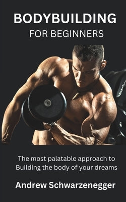 Bodybuilding for Beginners: The most palatable approach to Building the body of your dreams by Schwarzenegger, Andrew