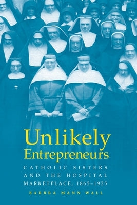 Unlikely Entrepreneurs: Catholic Sisters & the Hospital Marketplace, 1865-1925 by Wall, Barbara Mann