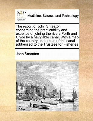 The Report of John Smeaton Concerning the Practicability and Expence of Joining the Rivers Forth and Clyde by a Navigable Canal, with a Map of the Cou by Smeaton, John