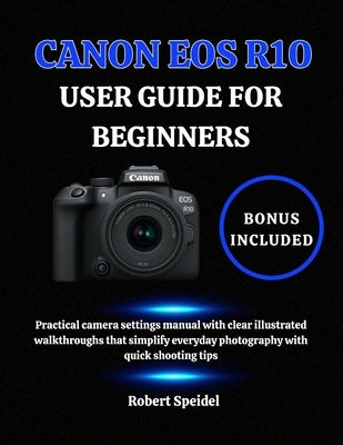 Canon EOS R10 User Guide for Beginners: Practical camera settings manual with clear illustrated walkthroughs that simplify everyday photography with q by Speidel, Robert
