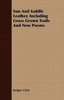 Sun And Saddle Leather, Including Grass Grown Trails And New Poems by Clark, Badger