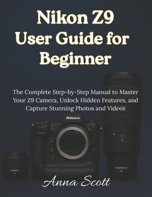 Nikon Z9 User Guide for Beginner: The Complete Step-by-Step Manual to Master Your Z9 Camera, Unlock Hidden Features, and Capture Stunning Photos and V by Scott, Anna