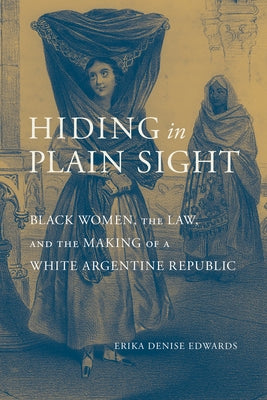Hiding in Plain Sight: Black Women, the Law, and the Making of a White Argentine Republic by Edwards, Erika Denise