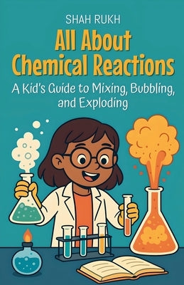 All About Chemical Reactions: A Kid's Guide to Mixing, Bubbling, and Exploding by Rukh, Shah