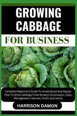 Growing Cabbage for Business: Complete Beginners Guide To Understand And Master How To Grow cabbage From Scratch (Cultivation, Care, Management, Har by Damon, Harrison