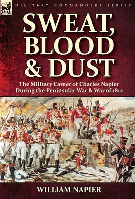 Sweat, Blood & Dust: the Military Career of Charles Napier during the Peninsular War & War of 1812 by Napier, William