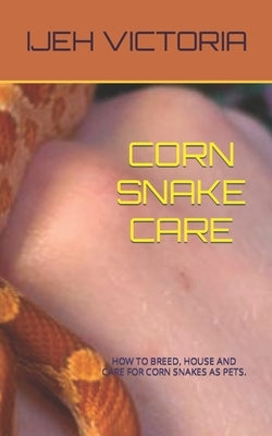 Corn Snake Care: How to Breed, House and Care for Corn Snakes as Pets by Victoria, Ijeh