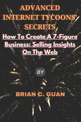 Advanced Internet Tycoons' Secrets: How To Create A 7-Figure Business; Selling Insights On The Web by Guan, Brian C.