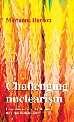 Challenging Nuclearism: A Humanitarian Approach to Reshape the Global Nuclear Order by Hanson, Marianne