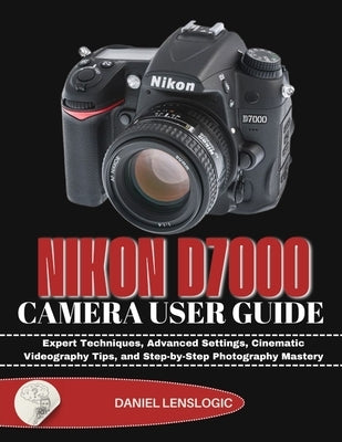 Nikon D7000 Camera User Guide: Expert Techniques, Advanced Settings, Cinematic Videography Tips, and Step-by-Step Photography Mastery by Lenslogic, Daniel