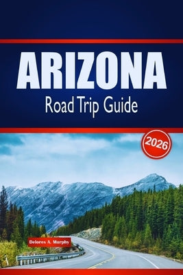 ARIZONA Road Trip Guide 2026: Discover Scenic Routes, Desert Adventures & Local Insights in the United States by Murphy, Delores A.