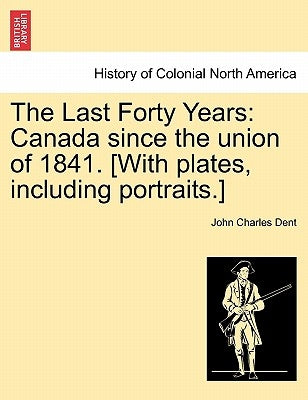 The Last Forty Years: Canada Since the Union of 1841. [With Plates, Including Portraits.] Vol. I. by Dent, John Charles