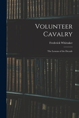 Volunteer Cavalry: The Lessons of the Decade by Whittaker, Frederick