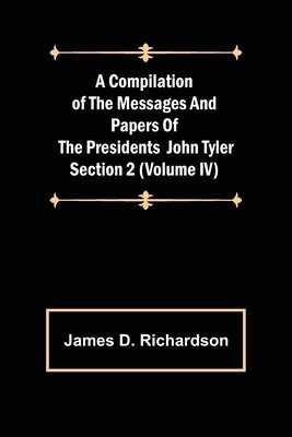 A Compilation of the Messages and Papers of the Presidents Section 2 (Volume IV) John Tyler by D. Richardson, James