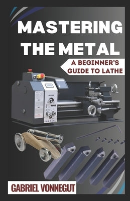 Mastering The Metal: A Beginner's Guide To Lathe by Vonnegut, Gabriel
