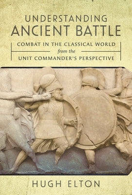 Understanding Ancient Battle: Combat in the Classical World from the Unit Commander's Perspective by Elton, Hugh