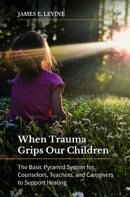 When Trauma Grips Our Children: The Basic Pyramid System for Counselors, Teachers, and Caregivers to Support Healing by Levine, James E.