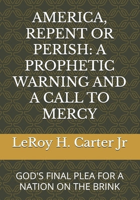 America, Repent or Perish: A Prophetic Warning and a Call to Mercy: God's Final Plea for a Nation on the Brink by Carter, Leroy H., Jr.