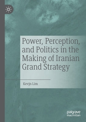 Power, Perception, and Politics in the Making of Iranian Grand Strategy by Lim, Kevjn