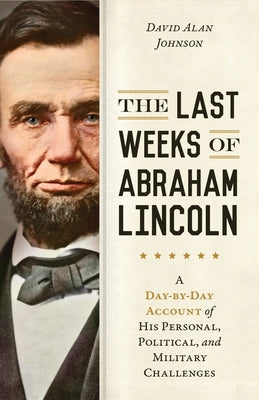 The Last Weeks of Abraham Lincoln: A Day-By-Day Account of His Personal, Political, and Military Challenges by Johnson, David Alan