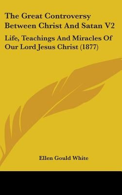 The Great Controversy Between Christ And Satan V2: Life, Teachings And Miracles Of Our Lord Jesus Christ (1877) by White, Ellen Gould