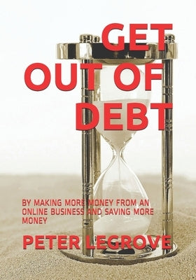 Get Out of Debt: By Making More Money from an Online Business and Saving More Money by Legrove, Peter