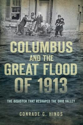 Columbus and the Great Flood of 1913:: The Disaster That Reshaped the Ohio Valley by Hinds, Conrade C.