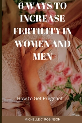 6 Ways to Increase Fertility in Women And Men: How to Get Pregnant by Robinson, Michelle C.