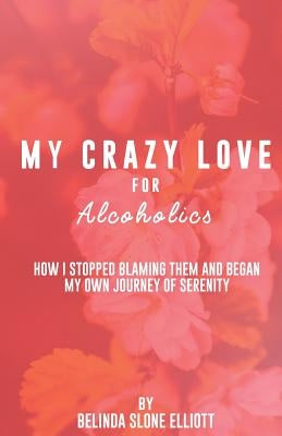 My Crazy Love for Alcoholics: How I Stopped Blaming Them and Began my Own Journey of Serenity by Elliott, Belinda