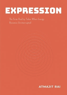 Expression: The Form Reality Takes When Energy Becomes Uninterrupted by Rai, Atmajit