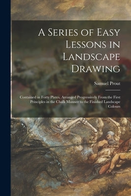 A Series of Easy Lessons in Landscape Drawing: Contained in Forty Plates, Arranged Progressively From the First Principles in the Chalk Manner to the by Prout, Samuel