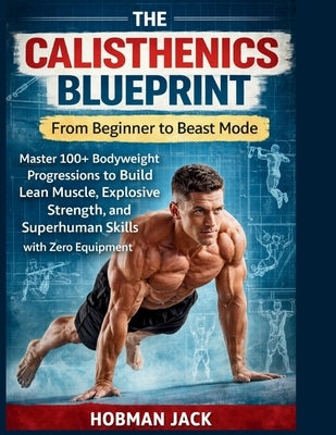 The Calisthenics Blueprint: From Beginner to Beast Mode: Master 100+ Bodyweight Progressions to Build Lean Muscle, Explosive Strength, and Superhuman by Jack, Hobman
