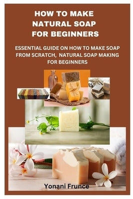 How to Make Natural Soap for Beginners: Essential Guide on How to Make Soap from Scratch, Natural Soap Making for Beginners by Frunce, Yonani