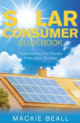 Solar Consumer Guidebook: Understanding the Process of the Solar Decision by Beall, MacKie