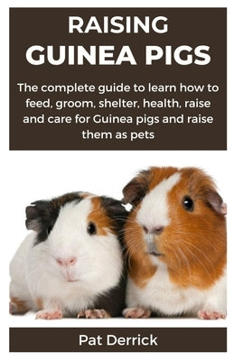 Raising Guinea Pigs: The complete guide to learn how to feed, groom, shelter, health, raise and care for Guinea pigs and raise them as pets by Derrick, Pat