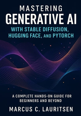 Mastering Generative AI with Stable Diffusion, Hugging Face, and PyTorch: A Complete Hands-On Guide for Beginners and Beyond by Lauritsen, Marcus C.