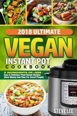 2018 Ultimate Vegan Instant Pot Cookbook: 5 Ingredients or Less- Easy & Delicious Plant-Based Recipes (Save Money and Time for Smart People) by Lee, Steve