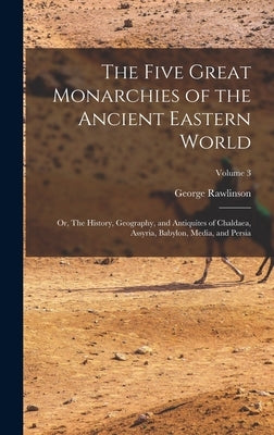 The Five Great Monarchies of the Ancient Eastern World; or, The History, Geography, and Antiquites of Chaldaea, Assyria, Babylon, Media, and Persia; V by Rawlinson, George