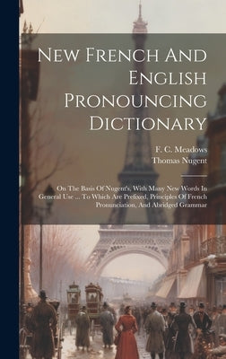 New French And English Pronouncing Dictionary: On The Basis Of Nugent's, With Many New Words In General Use ... To Which Are Prefixed, Principles Of F by Meadows, F. C.