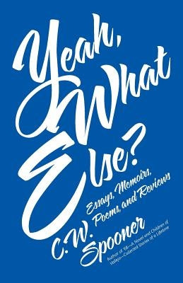 Yeah, What Else?: Essays, Memoirs, Poems, and Reviews by Spooner, C. W.