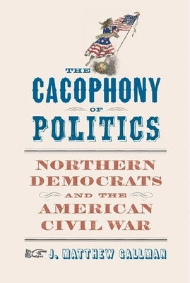 The Cacophony of Politics: Northern Democrats and the American Civil War by Gallman, J. Matthew