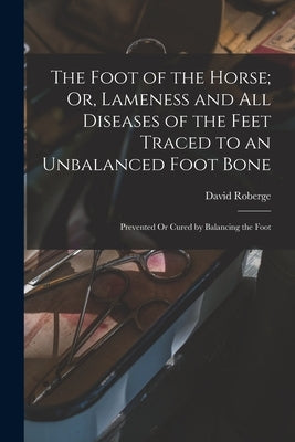 The Foot of the Horse; Or, Lameness and All Diseases of the Feet Traced to an Unbalanced Foot Bone: Prevented Or Cured by Balancing the Foot by Roberge, David