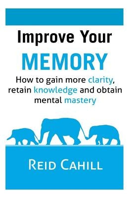 Improve Your Memory: How to gain more clarity, retain knowledge and obtain mental mastery by Cahill, Reid
