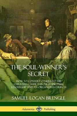 The Soul-Winner's Secret: How to Convert Others to the Christian Cause Through Spiritual Leadership and an Organized Church by Brengle, Samuel Logan