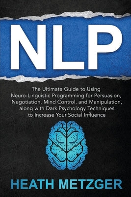 Nlp: The Ultimate Guide to Using Neuro-Linguistic Programming for Persuasion, Negotiation, Mind Control, and Manipulation, by Metzger, Heath