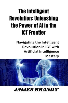 The Intelligent Revolution: Unleashing the Power of AI in the ICT Frontier: Navigating the Intelligent Revolution in ICT with Artificial Intellige by Brandy, James