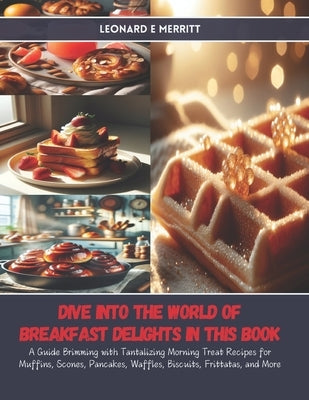 Dive into the World of Breakfast Delights in this Book: A Guide Brimming with Tantalizing Morning Treat Recipes for Muffins, Scones, Pancakes, Waffles by Merritt, Leonard E.